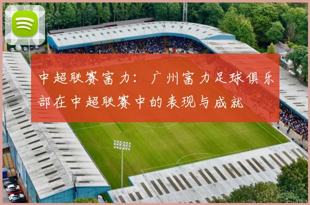 中超联赛富力：广州富力足球俱乐部在中超联赛中的表现与成就