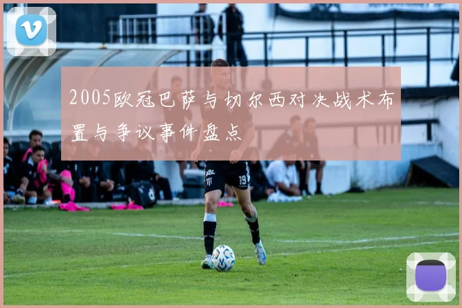 2005欧冠巴萨与切尔西对决战术布置与争议事件盘点